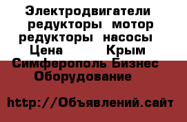 Электродвигатели, редукторы, мотор-редукторы, насосы › Цена ­ 123 - Крым, Симферополь Бизнес » Оборудование   